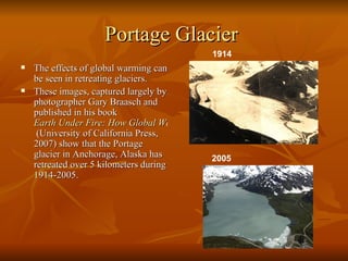 Portage Glacier   The effects of global warming can be seen in retreating glaciers. These images, captured largely by photographer Gary Braasch and published in his book  Earth Under Fire: How Global Warming Is Changing the World   (University of California Press, 2007) show that the Portage glacier in Anchorage, Alaska has retreated over 5 kilometers during 1914-2005. 1914   2005   