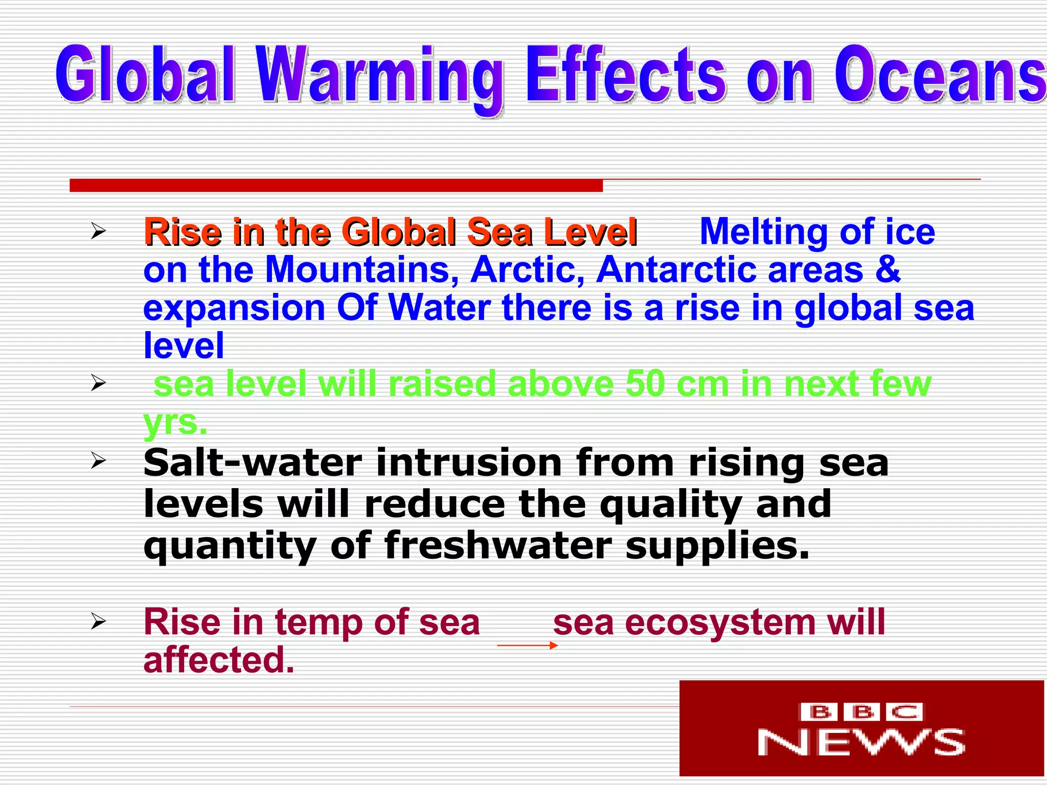 Rise in the Global Sea Level   Melting of ice on the Mountains, Arctic, Antarctic areas & expansion Of Water   there is a rise in global sea level  sea level will raised above 50 cm in next few yrs.  Salt-water intrusion from rising sea levels will reduce the quality and quantity of freshwater supplies.   Rise in temp of sea  sea ecosystem will affected. Global Warming Effects on Oceans 