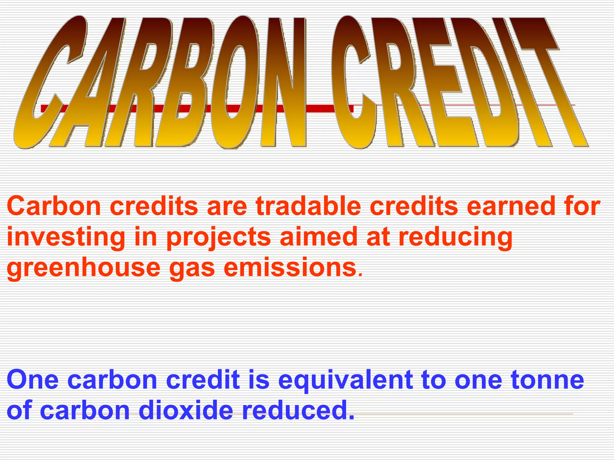Carbon credits are tradable credits earned for investing in projects aimed at reducing greenhouse gas emissions . One carbon credit is equivalent to one tonne of carbon dioxide reduced.   CARBON CREDIT 