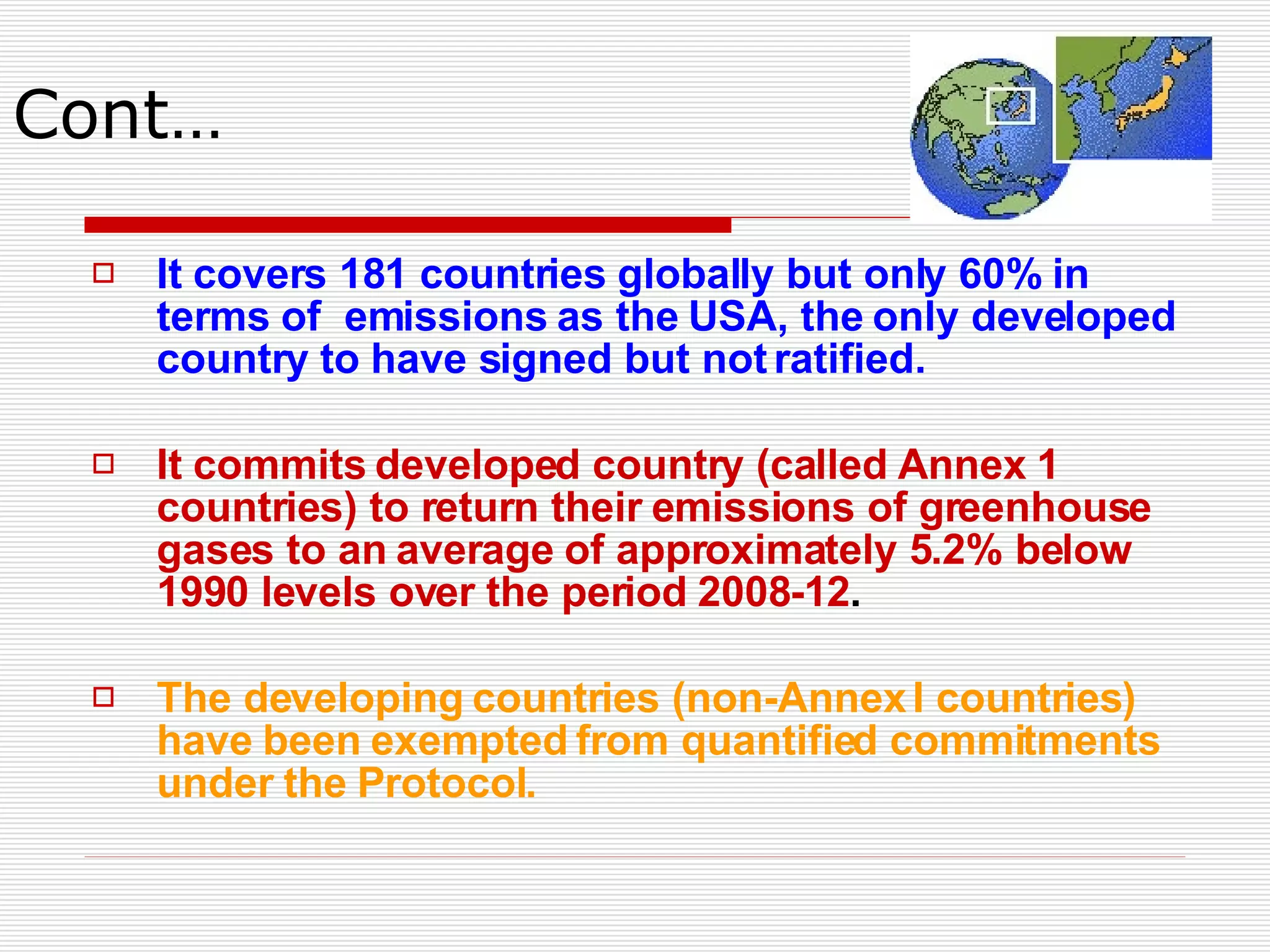Cont… It covers 181 countries globally but only 60% in terms of  emissions as the USA, the only developed country to have signed but not ratified.  It commits developed country (called Annex 1 countries) to return their emissions of greenhouse gases to an average of approximately 5.2% below 1990 levels over the period 2008-12 . The developing countries (non-Annex I countries) have been exempted from quantified commitments under the Protocol. 