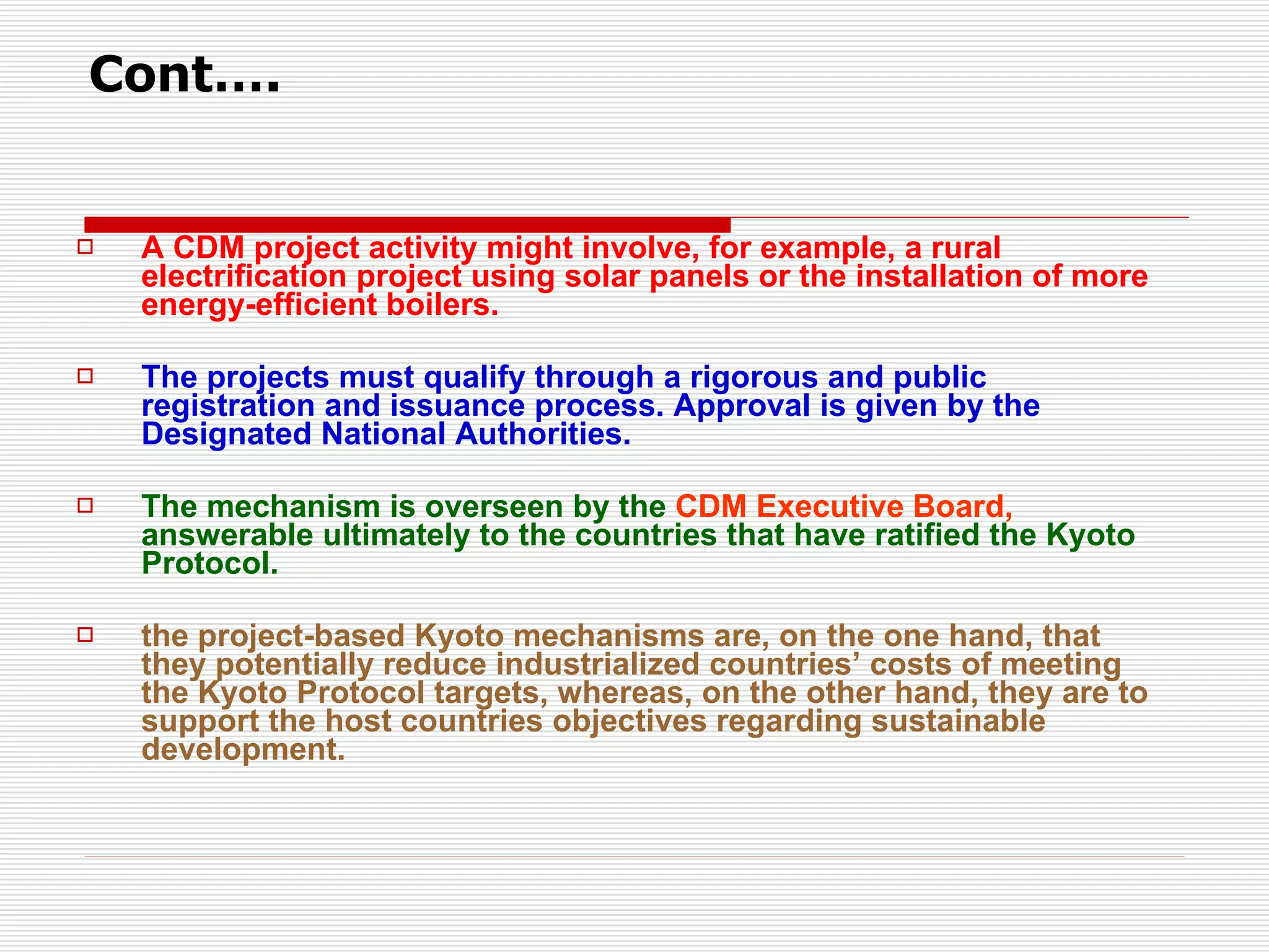 A CDM project activity might involve, for example, a rural electrification project using solar panels or the installation of more energy-efficient boilers.  The projects must qualify through a rigorous and public registration and issuance process. Approval is given by the Designated National Authorities. The mechanism is overseen by the  CDM Executive Board,  answerable ultimately to the countries that have ratified the Kyoto Protocol.  the project-based Kyoto mechanisms are, on the one hand, that they potentially reduce industrialized countries’ costs of meeting the Kyoto Protocol targets, whereas, on the other hand, they are to support the host countries objectives regarding sustainable development.  Cont…. 