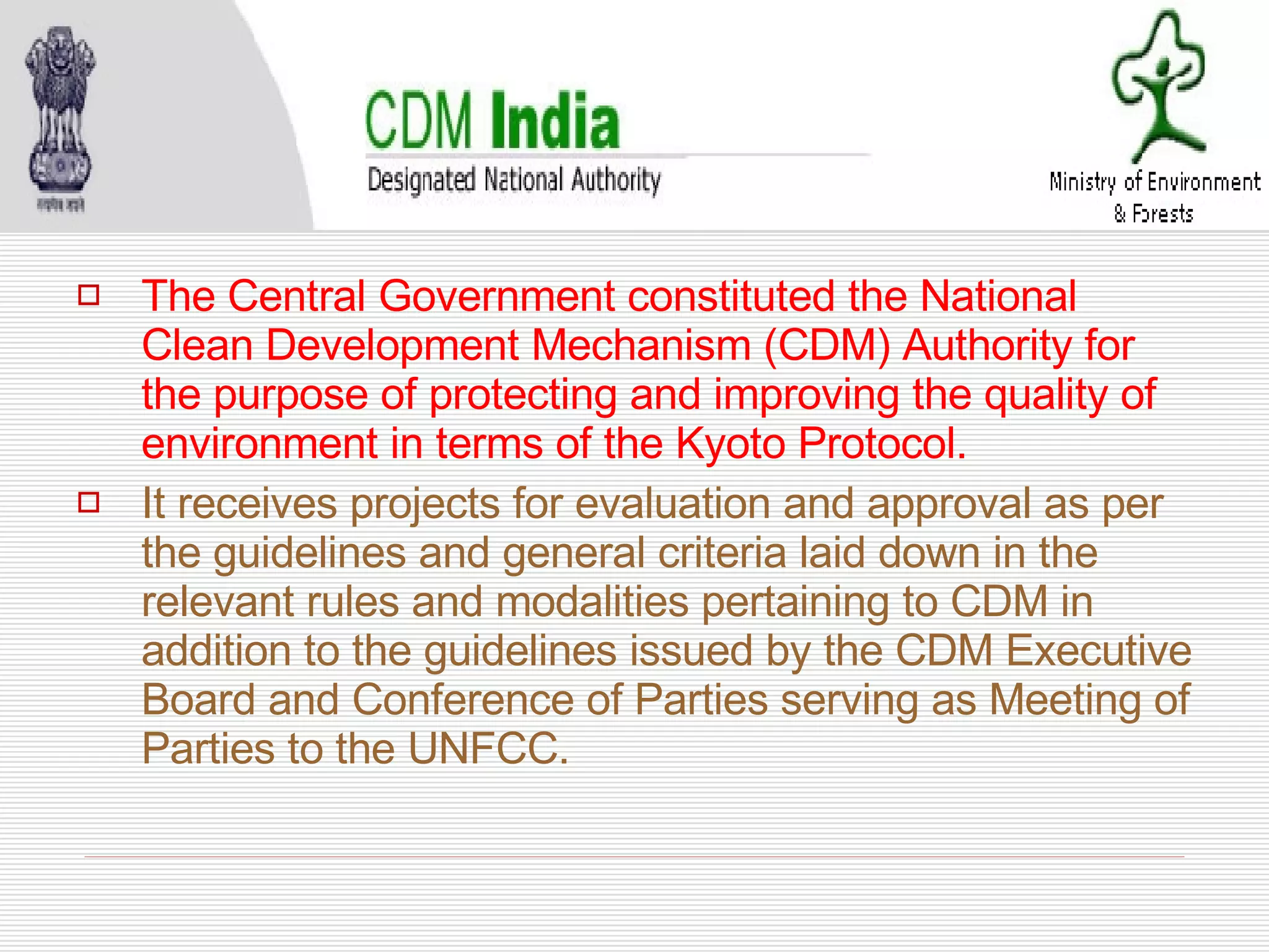 The Central Government constituted the National Clean Development Mechanism (CDM) Authority for the purpose of protecting and improving the quality of environment in terms of the Kyoto Protocol. It receives projects for evaluation and approval as per the guidelines and general criteria laid down in the relevant rules and modalities pertaining to CDM in addition to the guidelines issued by the CDM Executive Board and Conference of Parties serving as Meeting of Parties to the UNFCC. 
