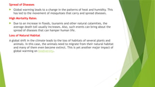 10
Spread of Diseases
 Global warming leads to a change in the patterns of heat and humidity. This
has led to the movement of mosquitoes that carry and spread diseases.
High Mortality Rates
 Due to an increase in floods, tsunamis and other natural calamities, the
average death toll usually increases. Also, such events can bring about the
spread of diseases that can hamper human life.
Loss of Natural Habitat
A global shift in the climate leads to the loss of habitats of several plants and
animals. In this case, the animals need to migrate from their natural habitat
and many of them even become extinct. This is yet another major impact of
global warming on biodiversity.
 