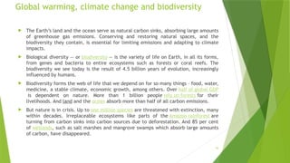 16
Global warming, climate change and biodiversity
 The Earth’s land and the ocean serve as natural carbon sinks, absorbing large amounts
of greenhouse gas emissions. Conserving and restoring natural spaces, and the
biodiversity they contain, is essential for limiting emissions and adapting to climate
impacts.
 Biological diversity — or biodiversity — is the variety of life on Earth, in all its forms,
from genes and bacteria to entire ecosystems such as forests or coral reefs. The
biodiversity we see today is the result of 4.5 billion years of evolution, increasingly
influenced by humans.
 Biodiversity forms the web of life that we depend on for so many things – food, water,
medicine, a stable climate, economic growth, among others. Over half of global GDP
is dependent on nature. More than 1 billion people rely on forests for their
livelihoods. And land and the ocean absorb more than half of all carbon emissions.
 But nature is in crisis. Up to one million species are threatened with extinction, many
within decades. Irreplaceable ecosystems like parts of the Amazon rainforest are
turning from carbon sinks into carbon sources due to deforestation. And 85 per cent
of wetlands, such as salt marshes and mangrove swamps which absorb large amounts
of carbon, have disappeared.
 