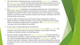 17
 The main driver of biodiversity loss remains humans’ use of land – primarily
for food production. Human activity has already altered over 70 per cent of all
ice-free land. When land is converted for agriculture, some animal and plant
species may lose their habitat and face extinction.
 But climate change is playing an increasingly important role in the decline of
biodiversity. Climate change has altered marine, terrestrial, and freshwater
ecosystems around the world. It has caused the loss of local species, increased
diseases, and driven mass mortality of plants and animals, resulting in the first
climate-driven extinctions.
 On land, higher temperatures have forced animals and plants to move to
higher elevations or higher latitudes, many moving towards the Earth’s poles,
with far-reaching consequences for ecosystems. The risk of species extinction
increases with every degree of warming.
 In the ocean, rising temperatures increase the
risk of irreversible loss of marine and coastal ecosystems. Live coral reefs, for
instance, have nearly halved in the past 150 years, and further warming
threatens to destroy almost all remaining reefs.
 Overall, climate change affects the health of ecosystems, influencing shifts in
the distribution of plants, viruses, animals, and even human settlements. This
can create increased opportunities for animals to spread diseases and for
viruses to spill over to humans. Human health can also be affected by reduced
ecosystem services, such as the loss of food, medicine and livelihoods provided
by nature.
 