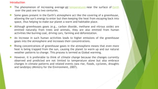 2
Introduction
 The phenomenon of increasing average air temperatures near the surface of Earth
over the past one to two centuries.
 Some gases present in the Earth’s atmosphere act like the covering of a greenhouse,
allowing the sun’s energy to enter but then keeping the heat from escaping back into
space, thus helping to make our planet a warm and habitable place.
 Although greenhouses gases (e.g., carbon dioxide, methane and nitrous oxide) are
emitted naturally from trees and animals, they are also emitted from human
activities like burning coal, driving cars, farming and deforestation.
 An increase in such human activities leads to higher emissions of the greenhouse
gases into the atmosphere and increases their concentrations.
 Rising concentrations of greenhouse gases in the atmosphere means that even more
heat is being trapped from the sun, causing the planet to warm up and our natural
weather patterns to change. This process is termed as Global warming.
 However, it is preferable to think of climate change because the changes currently
observed and predicted are not limited to temperature alone but also embrace
changes in climate patterns and related events (sea rise, floods, cyclones, droughts
and landslips) (Ministry for the Environment, 2007).
 