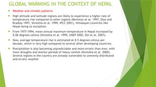 20
GLOBAL WARMING IN THE CONTEXT OF NEPAL
 Weather and climatic patterns
 High altitude and latitude regions are likely to experience a higher rate of
temperature rise compared to other regions (Beniston et al. 1997, Diaz and
Bradley 1997, Shrestha et al. 1999, IPCC 2001), Himalayan countries like
Nepal being no exception.
 From 1977‐1994, mean annual maximum temperature in Nepal increased by
0.06 degrees celsius (Shrestha et al. 1999, UNEP 2002, Ebi et al. 2007).
 Now, average temperature rise is estimated at 0.5 degrees celsius per
decade, which is very high compared to several other developing countries.
 Precipitation is also becoming unpredictable and more erratic than ever, with
more droughts and shorter periods of heavy rainfall (Shrestha et al. 2000).
Several regions in the country are already vulnerable to unevenly distributed
and erratic weather
 