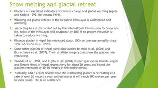 21
Snow melting and glacial retreat
 Glaciers are excellent indicators of climate change and global warming (Ageta
and Kadota 1992, Oerlemans 1994).
 Warming‐led glacier retreat in the Nepalese Himalayas is widespread and
alarming.
 According to a study carried out by the International Commission for Snow and
Ice, snow in the Himalayas will disappear by 2035 if no proper initiative is
taken to reduce warming.
 Khumbu glacier in Nepal has retreated about 100m on average annually since
1953 (Shrestha et al. 1999).
 Some other glaciers of Nepal were also studied by Mool et al. (2001) and
Bajracharya et al. (2007). Their satellite imagery data show the glaciers are
retreating.
 Yamada et al. (1992) and Fujita et al. (2001) studied glaciers in Khumbu region
and Shrong Himal of Nepal respectively for about 20 years and found the
glaciers retreated by 30‐60 meters in the entire period.
 Similarly, UNEP (2002) reveals that the Tradkarding glacier is retreating at a
rate of over 20 meters a year and estimates it will reach 100 meters per year
in some years. This is an alarm bell
 