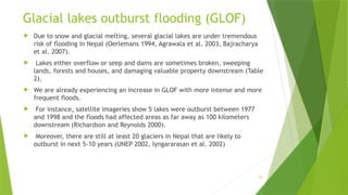 22
Glacial lakes outburst flooding (GLOF)
 Due to snow and glacial melting, several glacial lakes are under tremendous
risk of flooding in Nepal (Oerlemans 1994, Agrawala et al. 2003, Bajracharya
et al. 2007).
 Lakes either overflow or seep and dams are sometimes broken, sweeping
lands, forests and houses, and damaging valuable property downstream (Table
2).
 We are already experiencing an increase in GLOF with more intense and more
frequent floods.
 For instance, satellite imageries show 5 lakes were outburst between 1977
and 1998 and the floods had affected areas as far away as 100 kilometers
downstream (Richardson and Reynolds 2000).
 Moreover, there are still at least 20 glaciers in Nepal that are likely to
outburst in next 5‐10 years (UNEP 2002, Iyngararasan et al. 2002)
 