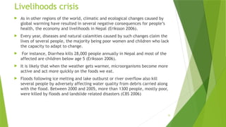 25
Livelihoods crisis
 As in other regions of the world, climatic and ecological changes caused by
global warming have resulted in several negative consequences for people’s
health, the economy and livelihoods in Nepal (Eriksson 2006).
 Every year, diseases and natural calamities caused by such changes claim the
lives of several people, the majority being poor women and children who lack
the capacity to adapt to change.
 For instance, Diarrhea kills 28,000 people annually in Nepal and most of the
affected are children below age 5 (Eriksson 2006).
 It is likely that when the weather gets warmer, microorganisms become more
active and act more quickly on the foods we eat.
 Floods following ice melting and lake outburst or river overflow also kill
several people by adversely affecting water quality from debris carried along
with the flood. Between 2000 and 2005, more than 1300 people, mostly poor,
were killed by floods and landslide related disasters (CBS 2006)
 