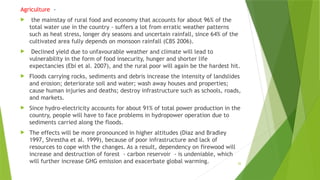 26
Agriculture ‐
 the mainstay of rural food and economy that accounts for about 96% of the
total water use in the country ‐ suffers a lot from erratic weather patterns
such as heat stress, longer dry seasons and uncertain rainfall, since 64% of the
cultivated area fully depends on monsoon rainfall (CBS 2006).
 Declined yield due to unfavourable weather and climate will lead to
vulnerability in the form of food insecurity, hunger and shorter life
expectancies (Ebi et al. 2007), and the rural poor will again be the hardest hit.
 Floods carrying rocks, sediments and debris increase the intensity of landslides
and erosion; deteriorate soil and water; wash away houses and properties;
cause human injuries and deaths; destroy infrastructure such as schools, roads,
and markets.
 Since hydro‐electricity accounts for about 91% of total power production in the
country, people will have to face problems in hydropower operation due to
sediments carried along the floods.
 The effects will be more pronounced in higher altitudes (Diaz and Bradley
1997, Shrestha et al. 1999), because of poor infrastructure and lack of
resources to cope with the changes. As a result, dependency on firewood will
increase and destruction of forest ‐ carbon reservoir ‐ is undeniable, which
will further increase GHG emission and exacerbate global warming.
 