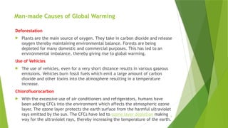 6
Man-made Causes of Global Warming
Deforestation
 Plants are the main source of oxygen. They take in carbon dioxide and release
oxygen thereby maintaining environmental balance. Forests are being
depleted for many domestic and commercial purposes. This has led to an
environmental imbalance, thereby giving rise to global warming.
Use of Vehicles
 The use of vehicles, even for a very short distance results in various gaseous
emissions. Vehicles burn fossil fuels which emit a large amount of carbon
dioxide and other toxins into the atmosphere resulting in a temperature
increase.
Chlorofluorocarbon
 With the excessive use of air conditioners and refrigerators, humans have
been adding CFCs into the environment which affects the atmospheric ozone
layer. The ozone layer protects the earth surface from the harmful ultraviolet
rays emitted by the sun. The CFCs have led to ozone layer depletion making
way for the ultraviolet rays, thereby increasing the temperature of the earth.
 