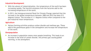 7
Industrial Development
 With the advent of industrialization, the temperature of the earth has been
increasing rapidly. The harmful emissions from the factories add to the
increasing temperature of the earth.
 In 2013, the Intergovernmental Panel for Climate Change reported that the
increase in the global temperature between 1880 and 2012 has been 0.9
degrees Celsius. The increase is 1.1 degrees Celsius when compared to the
pre-industrial mean temperature.
Agriculture
 Various farming activities produce carbon dioxide and methane gas. These
add to the greenhouse gases in the atmosphere and increase the temperature
of the earth.
Overpopulation
 An increase in population means more people breathing. This leads to an
increase in the level of carbon dioxide, the primary gas causing global
warming, in the atmosphere.
 