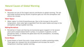 8
Natural Causes of Global Warming
Volcanoes
 Volcanoes are one of the largest natural contributors to global warming. The ash
and smoke emitted during volcanic eruptions goes out into the atmosphere and
affects the climate.
Water Vapour
 Water vapour is a kind of greenhouse gas. Due to the increase in the earth’s
temperature, more water gets evaporated from the water bodies and stays in the
atmosphere adding to global warming.
Melting Permafrost
 Permafrost is frozen soil that has environmental gases trapped in it for several
years and is present below Earth’s surface. It is present in glaciers. As the
permafrost melts, it releases the gases back into the atmosphere, increasing
Earth’s temperature.
Forest Blazes
 Forest blazes or forest fires emit a large amount of carbon-containing smoke.
These gases are released into the atmosphere and increase the earth’s
temperature resulting in global warming.
 
