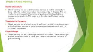 9
Effects of Global Warming
Rise in Temperature
 Global warming has led to an incredible increase in earth’s temperature.
Since 1880, the earth’s temperature has increased by ~1 degrees. This has
resulted in an increase in the melting of glaciers, which have led to an
increase in the sea level. This could have devastating effects on coastal
regions.
Threats to the Ecosystem
 Global warming has affected the coral reefs that can lead to the loss of plant
and animal lives. Increase in global temperatures has made the fragility of
coral reefs even worse.
Climate Change
 Global warming has led to a change in climatic conditions. There are droughts
at some places and floods at some. This climatic imbalance is the result of
global warming.
.
 