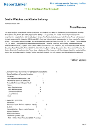 Find Industry reports, Company profiles
ReportLinker                                                                                          and Market Statistics
                                             >> Get this Report Now by email!



Global Watches and Clocks Industry
Published on April 2011

                                                                                                                    Report Summary

This report analyzes the worldwide markets for Watches and Clocks in US$ Million by the following Product Segments: Watches
(Mass (Under $50), Middle ($50-$299), Upper ($300 - $999), & Luxury ($1000), and Clocks. The report provides separate
comprehensive analytics for the US, Canada, Japan, Europe, Asia-Pacific, Middle East, and Latin America. Annual estimates and
forecasts are provided for the period 2009 through 2017. A six-year historic analysis is also provided for these markets.The report
profiles 211 companies including many key and niche players such as Bulgari, Casio Computer Co., Ltd., Chopard, Citizen Holdings
Co., Ltd., Bulova, Compagnie Financière Richemont International, Cartier SA, Fossil, Inc., Gucci Group, Hermes International,
Hindustan Machine Tools, Junghans Uhren GmbH, LVMH Moet Hennessy Louis Vuitton SA, Tag Heuer International SA, Movado
Group Inc., Patek Philippe SA, Rhythm Watch Co., Ltd., Rolex SA, Seiko Holdings Corporation, Seiko Corporation of America, The
Swatch Group Ltd., Timex Corporation, Timex Group India Ltd., and Titan Industries Ltd. Market data and analytics are derived from
primary and secondary research. Company profiles are mostly extracted from URL research and reported select online sources.




                                                                                                                     Table of Content




 1. INTRODUCTION, METHODOLOGY & PRODUCT DEFINITIONS                                                  1
     Study Reliability and Reporting Limitations                               1
     Disclaimers                                           2
     Data Interpretation & Reporting Level                                     2
      Quantitative Techniques & Analytics                                      3
     Product Definitions and Scope of Study                                        3
      Watch                                            4
       Mass Market Watches                                             4
       Mass Market Watches                                             4
       Upper Priced Watches                                            4
       Luxury Watches                                          4
      Clock                                            4


 2. INDUSTRY OVERVIEW                                                          5
     Introduction                                          5
     Recession Derails Watches and Clocks Industry                                         5
     Outlook                                           6
      Luxury Watches - Current market Scenario                                         6
     Industry Highlights                                       7
     Production Scenario                                           7
      Production by Watch Type                                             7
       Table 1: Global Watch Production (2008): Percentage



Global Watches and Clocks Industry (From Slideshare)                                                                             Page 1/23
 