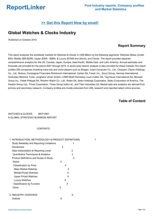Find Industry reports, Company profiles
ReportLinker                                                                      and Market Statistics



                                     >> Get this Report Now by email!

Global Watches & Clocks Industry
Published on October 2010

                                                                                                          Report Summary

This report analyzes the worldwide markets for Watches & Clocks in US$ Million by the following segments: Watches (Mass (Under
$50), Middle ($50-$299), Upper ($300 - $999), & Luxury ($1000 and above), and Clocks. The report provides separate
comprehensive analytics for the US, Canada, Japan, Europe, Asia-Pacific, Middle East, and Latin America. Annual estimates and
forecasts are provided for the period 2007 through 2015. A seven-year historic analysis is also provided for these markets.The report
profiles 255 companies including many key and niche players such as Bulgari, Casio Computer Co., Ltd., Chopard, Citizen Holdings
Co., Ltd., Bulova, Compagnie Financière Richemont International, Cartier SA, Fossil, Inc., Gucci Group, Hermes International,
Hindustan Machine Tools, Junghans Uhren GmbH, LVMH Moet Hennessy Louis Vuitton SA, Tag Heuer International SA, Movado
Group Inc., Patek Philippe SA, Rhythm Watch Co., Ltd., Rolex SA, Seiko Holdings Corporation, Seiko Corporation of America, The
Swatch Group Ltd., Timex Corporation, Timex Group India Ltd., and Titan Industries Ltd. Market data and analytics are derived from
primary and secondary research. Company profiles are mostly extracted from URL research and reported select online sources.




                                                                                                           Table of Content


WATCHES & CLOCKS MCP-2801
A GLOBAL STRATEGIC BUSINESS REPORT



                                   CONTENTS



 1. INTRODUCTION, METHODOLOGY & PRODUCT DEFINITIONS                                1
     Study Reliability and Reporting Limitations                   1
     Disclaimers                                       2
     Data Interpretation & Reporting Level                         2
      Quantitative Techniques & Analytics                          3
     Product Definitions and Scope of Study                            3
      Watch                                        4
       Classification by Price                             4
       Mass Market Watches                                     4
       Middle-Priced Watches                                   4
       Upper Priced Watches                                    4
       Luxury Watches                                      4
       Classification by Function                              4
      Clock                                        5


 2. INDUSTRY OVERVIEW                                              6
     Outlook                                       6



Global Watches & Clocks Industry                                                                                             Page 1/22
 