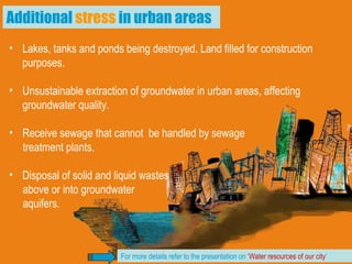 Lakes, tanks and ponds being destroyed. Land filled for construction purposes. Unsustainable extraction of groundwater in urban areas, affecting groundwater quality. Receive sewage that cannot  be handled by sewage  treatment plants. Disposal of solid and liquid wastes  above or into groundwater  aquifers.  Additional  stress  in urban areas For more details refer to the presentation on ‘ Water resources of our city ’ 