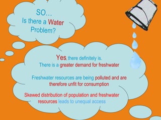 SO… Is there a  Water   Problem? Yes ,  there definitely is. There is a  greater demand for freshwater Freshwater resources are being  polluted and are therefore unfit for consumption Skewed distribution of population and freshwater resources  leads to unequal access 