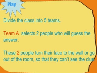 Divide the class into 5 teams. Team A   selects 2 people who will guess the answer.  These  2  people turn their face to the wall or go out of the room, so that they can’t see the clue.  Play   