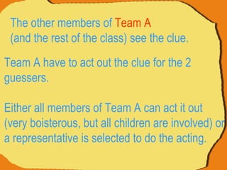 Team A have to act out the clue for the 2 guessers.  Either all members of Team A can act it out (very boisterous, but all children are involved) or a representative is selected to do the acting.  The other members of  Team A   (and the rest of the class) see the clue.  