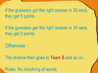 If the guessers got the right answer in 30 secs, they get 5 points If the guessers get the right answer in 30 secs, they get 3 points  Otherwise   The chance then goes to  Team B  and so on. Rules: No mouthing of words 