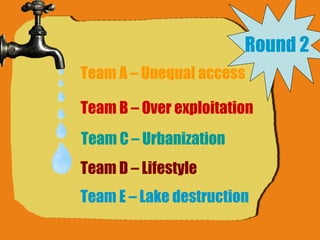 Round 2 Team A – Unequal access Team B – Over exploitation Team C – Urbanization Team D – Lifestyle Team E – Lake destruction 