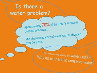Is there a  water problem? Approximately  70%  of the Earth’s surface is covered with water. The absolute quantity of water has not changed over the years. Then why are we talking of a   water crisis? Why do we need to conserve water? 