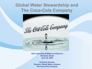 Global Water Stewardship and 
The Coca-Cola Company 
GEF International Waters Conference 
Salvador, Brazil 
June 24, 2005 
Dr.Daniel Vermeer 
Director, Global Water Initiative 
The Coca-Cola Company 
©2005 Cola-Cola Company. All rights Reserved 1 
 