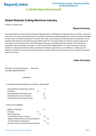 Find Industry reports, Company profiles
ReportLinker                                                                                      and Market Statistics
                                              >> Get this Report Now by email!



Global Waterjet Cutting Machines Industry
Published on October 2010

                                                                                                                Report Summary

This report analyzes the Global market for Waterjet Cutting Machines in US$ Million by the following end-user industries: Automotive,
Stone & Tiles, Job Shops, Aerospace & Defense, and Others (include foam & packaging applications, architectural applications (glass
and sign works), non-traditional cutting such as leather, food, rubber, micro-processor chip and other electronic equipment) Annual
estimates and forecasts are provided for the period 2006 through 2015. The report profiles 72 companies including many key and
niche players such as Bystronic Group, Dardi International Corporation, ESAB Welding & Cutting Systems, Flow International
Corporation, Huffman Corporation, Jet Edge, Inc., KMT Group AB, KMT Waterjet Systems, Inc., Omax Corporation, PowerJet
Systems Ltd., Resato International BV, Water Jet Sweden AB, Waterjet Corporation S.r.l, and WARDJet Inc. Market data and
analytics are derived from primary and secondary research. Company profiles are mostly extracted from URL research and reported
select online sources.




                                                                                                                 Table of Content


WATERJET CUTTING MACHINES MCP-6548
A GLOBAL MARKET REPORT



                                        CONTENTS



 I. INTRODUCTION, METHODOLOGY & PRODUCT DEFINITIONS


     Study Reliability and Reporting Limitations                              I-1
     Disclaimers                                              I-2
     Data Interpretation & Reporting Level                                  I-3
      Quantitative Techniques & Analytics                                   I-3
     Product Definitions and Scope of Study                                   I-3



II. EXECUTIVE SUMMARY


 1. MARKET OVERVIEW                                                         II-1
     A Prelude                                                II-1
     Market Opportunity                                              II-1
     Current Market Scenario: A Review                                       II-2
      Waterjet Cutting Machines Hurt by the Recession                               II-2
      The World Beyond the Recession                                         II-3
     Waterjet: A Solution for Most Production Problems                              II-3



Global Waterjet Cutting Machines Industry (From Slideshare)                                                                  Page 1/9
 