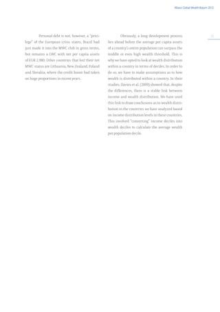 Allianz Global Wealth Report 2012




         Personal debt is not, however, a “privi-           Obviously, a long development process                             33

lege” of the European crisis states. Brazil had     lies ahead before the average per capita assets
just made it into the MWC club in gross terms,      of a country’s entire population can surpass the
but remains a LWC with net per capita assets        middle or even high wealth threshold. This is
of EUR 2,980. Other countries that lost their net   why we have opted to look at wealth distribution
MWC status are Lithuania, New Zealand, Poland       within a country in terms of deciles. In order to
and Slovakia, where the credit boom had taken       do so, we have to make assumptions as to how
on huge proportions in recent years.                wealth is distributed within a country. In their
                                                    studies, Davies et al. (2009) showed that, despite
                                                    the differences, there is a stable link between
                                                    income and wealth distribution. We have used
                                                    this link to draw conclusions as to wealth distri-
                                                    bution in the countries we have analyzed based
                                                    on income distribution levels in these countries.
                                                    This involved “converting” income deciles into
                                                    wealth deciles to calculate the average wealth
                                                    per population decile.
 
