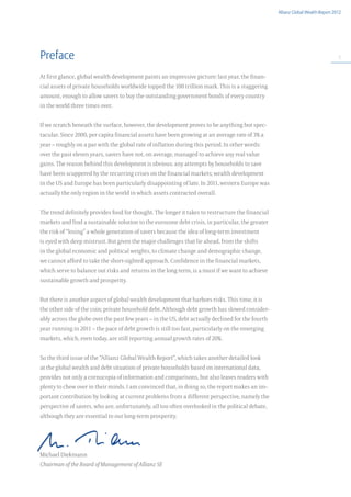 Allianz Global Wealth Report 2012




Preface                                                                                                                           5



At first glance, global wealth development paints an impressive picture: last year, the finan-
cial assets of private households worldwide topped the 100 trillion mark. This is a staggering
amount, enough to allow savers to buy the outstanding government bonds of every country
in the world three times over.


If we scratch beneath the surface, however, the development proves to be anything but spec-
tacular. Since 2000, per capita financial assets have been growing at an average rate of 3% a
year – roughly on a par with the global rate of inflation during this period. In other words:
over the past eleven years, savers have not, on average, managed to achieve any real value
gains. The reason behind this development is obvious: any attempts by households to save
have been scuppered by the recurring crises on the financial markets; wealth development
in the US and Europe has been particularly disappointing of late. In 2011, western Europe was
actually the only region in the world in which assets contracted overall.


The trend definitely provides food for thought. The longer it takes to restructure the financial
markets and find a sustainable solution to the eurozone debt crisis, in particular, the greater
the risk of “losing” a whole generation of savers because the idea of long-term investment
is eyed with deep mistrust. But given the major challenges that lie ahead, from the shifts
in the global economic and political weights, to climate change and demographic change,
we cannot afford to take the short-sighted approach. Confidence in the financial markets,
which serve to balance out risks and returns in the long term, is a must if we want to achieve
sustainable growth and prosperity.


But there is another aspect of global wealth development that harbors risks. This time, it is
the other side of the coin; private household debt. Although debt growth has slowed consider-
ably across the globe over the past few years – in the US, debt actually declined for the fourth
year running in 2011 – the pace of debt growth is still too fast, particularly on the emerging
markets, which, even today, are still reporting annual growth rates of 20%.


So the third issue of the “Allianz Global Wealth Report“, which takes another detailed look
at the global wealth and debt situation of private households based on international data,
provides not only a cornucopia of information and comparisons, but also leaves readers with
plenty to chew over in their minds. I am convinced that, in doing so, the report makes an im-
portant contribution by looking at current problems from a different perspective, namely the
perspective of savers, who are, unfortunately, all too often overlooked in the political debate,
although they are essential to our long-term prosperity.




Michael Diekmann
Chairman of the Board of Management of Allianz SE
 