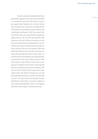 Allianz Global Wealth Report 2012




         US and Canadian households have been                                        53

going their separate ways as far as personal debt
is concerned for years now. The latter, for exam-
ple, upped their liabilities by a further 6% last
year, the debt ratio climbed to over 94% and the
ratio of debt to disposable income reached a new
record high touching on 155%. This means that,
for the first time, per capita debt in Canada was
higher than in the US. The only indicator that
slowed was the rate of debt accumulation. In the
four years following the outbreak of the crisis, li-
abilities grew by an average of almost 7% per an-
num, whereas the rate seen between 2004 and
2007 had still been sitting at 9.2%. In an environ-
ment of historically low interest rates, there is a
risk that private households, and young families
in particular, will end up biting off more debt
than they can chew. Many of them have no ex-
perience of higher interest rates, meaning that
they have never had any chance to develop a feel
for the sort of burden that rising interest rates
could create. The Bank of Canada also sees the
personal debt situation as cause for considerable
concern. In its quarterly monetary policy report
published in April 2012, it actually singled out
the rising household debt levels as the biggest
domestic risk facing the Canadian economy.
 