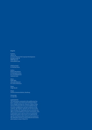 Imprint
Publisher
Allianz SE
Economic Research & Corporate Development
Königinstraße 28
80802 Munich
www.allianz.com


Chief Economist
Dr. Michael Heise

Authors
Kathrin Brandmeir
Dr. Michaela Grimm
Dr. Arne Holzhausen
Gabriele Steck

Editors
Heike Bähr
Alexander Maisner
Dr. Lorenz Weimann

Photos
Helge Mundt

Design
Schmitt. Kommunikation, Hamburg

Closing date
31. July 2012

Legal disclaimer
The information contained in this publication has
been carefully researched and checked by Allianz
SE or reliable third parties. However, Allianz Group
and any third party do not assume liability for the
accuracy, completeness and up-to-dateness of the
contents. The authors’ opinions are not necessarily
those of Allianz SE. Statements do not constitute any
offer or recommendation of certain investments, even
if individual issuers and securities are mentioned.
Information given in this issue is no substitute for
specific investment advice based on the situation of
the individual investor. For personalized investment
advice please contact Allianz SE.
 