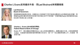 美國貧富差距創歷史新高。持續的收入和財富不平等可能對消費者支出的穩健性產生影響。聯
準會(Fed)現在還沒有很好的政策手段來遏止該不平等現象，但聯準會(Fed)必須認識到該現象
對就業市場潛在增力的影響。
Lael Brainard
Board of Governors
Evans 表示，解決通膨的問題恐怕比一些人所想的還要更久，雖贊成緩步升息，只是他顯得更
不急迫，他建議先看清楚薪資與價格壓力的走向，進一步「找出通膨將強勢上升」的證據，再
採取行動。
Charles L. Evans (2018起無投票權)
Federal Reserve Bank of Chicago
Charles L Evans支持緩步升息，而Lael Brainard未明顯表態
16
 