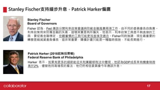 Fisher 認為，Fed 應該分開利率政策會議與防範金融風暴兩項工作，由不同的委員會各自負責。
利率政策用來防備金融的失衡，這樣其實是有所偏失，他表示，利率政策工具是不夠直接的工
具，要促進金融穩定，宏觀審慎的工具可能更加直接及適合。Fisher同時強調，現在最重要的
轉變是縮減資產負債表，這非常重要，購債計畫只能是一種臨時措施，不能長期進行。
Stanley Fischer
Board of Governors
Harker 表示，如果有更多的細節能從共和黨翻修稅法中體現，他認為GDP成長率有機會稍微
高於2%，儘管抱持高增長的看法，他仍然相信委員會今年應該升息。
Patrick Harker (2018起無投票權)
Federal Reserve Bank of Philadelphia
Stanley Fischer支持緩步升息，Patrick Harker偏鷹
17
 