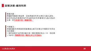會議決議：
根據9月會議決策結果，目前將維持利率水準在1.00-1.25％，
並且73.3%的委員認為今年(2017)的利率會落在1.25-1.5%的
水準，即今年底升息一碼機率高。
政策決策-維持利率
市場看法：
根據CME利率期貨與現貨價差比較可計算出市場對於利率走
向的預期。
一個月前對於12月是否會升息一碼的預期約各占一半，到近期
（10/13）預期將升息一碼的比率上升至82%
26
 