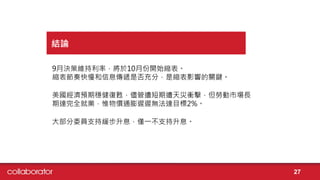9月決策維持利率，將於10月份開始縮表。
縮表節奏快慢和信息傳遞是否充分，是縮表影響的關鍵。
美國經濟預期穩健復甦，儘管遭短期遭天災衝擊，但勞動市場長
期達完全就業，惟物價通膨遲遲無法達目標2%。
大部分委員支持緩步升息，僅一不支持升息。
結論
27
 