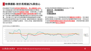 PCE通膨7月表現依然低於預期的2%，核心通膨僅1.43%。
但大多數委員仍對長期物價通膨將會逐漸趨近目標2%，近
期的疲弱通膨可能是受到短期因子影響。長期物價上升達標
的主要理由為考量經濟循環與持續升溫的就業市場兩大點。
接下來的數份通膨相關經濟數據將會是未來貨幣政策決策關
鍵，而近幾次天災產生的短期衝擊將使數據解讀更加困難。
短期而言委員們對於2017年的PCE 通膨預期較前次會議高。
主要原因為天災影響汽油價格。而核心PCE 通膨預期將略
低於去年表現。
物價通膨-對於長期達2%具信心
針對較長期影響物價通膨的能包含以下三點
- 健保改革，降低醫療價格
- 科技革新
- 市場愈趨競爭
部分委員擔心以上三個因素將使長期通膨低於目標2%。則合適的
貨幣政策應以刺激物價上漲至2%好維護聯準會的承諾。但如此的
行為將把聯準會置於接近於有效利率的邊緣，將使聯準會在面對
突發經濟危機時缺乏工具使用。
資料來源: FOMC Minutes/US Department of Commerce 8
 
