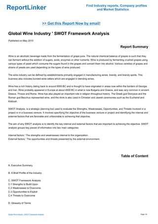 Find Industry reports, Company profiles
ReportLinker                                                                        and Market Statistics



                                           >> Get this Report Now by email!

Global Wine Industry ' SWOT Framework Analysis
Published on May 2010

                                                                                                              Report Summary

Wine is an alcoholic beverage made from the fermentation of grape juice. The natural chemical balance of grapes is such that they
can ferment without the addition of sugars, acids, enzymes or other nutrients. Wine is produced by fermenting crushed grapes using
various types of yeast which consume the sugars found in the grapes and convert them into alcohol. Various varieties of grapes and
strains of yeasts are used depending on the types of wine produced.


The wine industry can be defined by establishments primarily engaged in manufacturing wines, brandy, and brandy spirits. This
business also includes bonded wine cellars which are engaged in blending wines.


Wine has a rich history dating back to around 6000 BC and is thought to have originated in areas now within the borders of Georgia
and Iran. Wine probably appeared in Europe at about 4500 BC in what is now Bulgaria and Greece, and was very common in ancient
Greece, Thrace and Rome. Wine has also played an important role in religion throughout history. The Greek god Dionysos and the
Roman god Bacchus represented wine, and the drink is also used in Christian and Jewish ceremonies such as the Eucharist and
Kiddush.


SWOT Analysis, is a strategic planning tool used to evaluate the Strengths, Weaknesses, Opportunities, and Threats involved in a
project or in a business venture. It involves specifying the objective of the business venture or project and identifying the internal and
external factors that are favorable and unfavorable to achieving that objective.


The aim of any SWOT analysis is to identify the key internal and external factors that are important to achieving the objective. SWOT
analysis groups key pieces of information into two main categories:


Internal factors ' The strengths and weaknesses internal to the organization.
External factors ' The opportunities and threats presented by the external environment.




                                                                                                               Table of Content

A. Executive Summary


B. A Brief Profile of the Industry


C. SWOT Framework Analysis
C.1 Strengths to Build Upon
C.2 Weaknesses to Overcome
C.3 Opportunities to Exploit
C.4 Threats to Overcome


D. Glossary of Terms



Global Wine Industry ' SWOT Framework Analysis                                                                                    Page 1/4
 