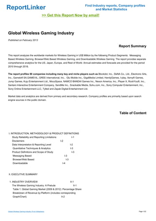 Find Industry reports, Company profiles
ReportLinker                                                                             and Market Statistics
                                             >> Get this Report Now by email!



Global Wireless Gaming Industry
Published on February 2013

                                                                                                       Report Summary

This report analyzes the worldwide markets for Wireless Gaming in US$ Million by the following Product Segments: Messaging
Based Wireless Gaming, Browser/Web Based Wireless Gaming, and Downloadable Wireless Gaming. The report provides separate
comprehensive analytics for the US, Japan, Europe, and Rest of World. Annual estimates and forecasts are provided for the period
2010 through 2018.


The report profiles 90 companies including many key and niche players such as Blockdot, Inc., DeNA Co., Ltd., Electronic Arts,
Inc., Gameloft SA,GAMEVIL, GREE International, Inc., Glu Mobile Inc., GigaMedia Limited, HandyGames, I-play, Itsmy® Games,
Jump Games, Kuju Entertainment Ltd., MocoSpace, NAMCO BANDAI Games Inc., Nexon America, Inc., Player X, RockYou®, Inc.,
Santaro Interactive Entertainment Company, SendMe Inc., Snackable Media, Sohu.com, Inc., Sony Computer Entertainment, Inc.,
Sony Online Entertainment LLC, Tylted and Zapak Digital Entertainment Ltd.


Market data and analytics are derived from primary and secondary research. Company profiles are primarily based upon search
engine sources in the public domain.




                                                                                                        Table of Content




I. INTRODUCTION, METHODOLOGY & PRODUCT DEFINITIONS
     Study Reliability and Reporting Limitations                      I-1
     Disclaimers                                       I-2
     Data Interpretation & Reporting Level                           I-2
      Quantitative Techniques & Analytics                            I-3
     Product Definitions and Scope of Study                           I-3
      Messaging Based                                        I-3
      Browser/Web Based                                        I-3
      Downloadable                                       I-4



II. EXECUTIVE SUMMARY


 1. INDUSTRY OVERVIEW                                                II-1
     The Wireless Gaming Industry: A Prelude                               II-1
      Table 1: Global Gaming Market (2009 & 2012): Percentage Share
      Breakdown of Revenue by Platform (includes corresponding
      Graph/Chart)                                      II-2




Global Wireless Gaming Industry (From Slideshare)                                                                         Page 1/22
 