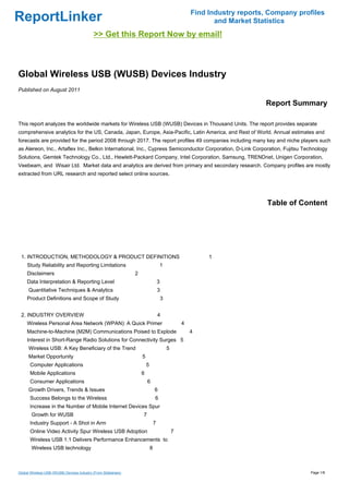 Find Industry reports, Company profiles
ReportLinker                                                                                                   and Market Statistics
                                            >> Get this Report Now by email!



Global Wireless USB (WUSB) Devices Industry
Published on August 2011

                                                                                                                             Report Summary

This report analyzes the worldwide markets for Wireless USB (WUSB) Devices in Thousand Units. The report provides separate
comprehensive analytics for the US, Canada, Japan, Europe, Asia-Pacific, Latin America, and Rest of World. Annual estimates and
forecasts are provided for the period 2008 through 2017. The report profiles 49 companies including many key and niche players such
as Alereon, Inc., Artaflex Inc., Belkin International, Inc., Cypress Semiconductor Corporation, D-Link Corporation, Fujitsu Technology
Solutions, Gemtek Technology Co., Ltd., Hewlett-Packard Company, Intel Corporation, Samsung, TRENDnet, Unigen Corporation,
Veebeam, and Wisair Ltd. Market data and analytics are derived from primary and secondary research. Company profiles are mostly
extracted from URL research and reported select online sources.




                                                                                                                              Table of Content




 1. INTRODUCTION, METHODOLOGY & PRODUCT DEFINITIONS                                                          1
     Study Reliability and Reporting Limitations                                    1
     Disclaimers                                                2
     Data Interpretation & Reporting Level                                          3
      Quantitative Techniques & Analytics                                           3
     Product Definitions and Scope of Study                                             3


 2. INDUSTRY OVERVIEW                                                               4
     Wireless Personal Area Network (WPAN): A Quick Primer                                          4
     Machine-to-Machine (M2M) Communications Poised to Explode                                          4
     Interest in Short-Range Radio Solutions for Connectivity Surges 5
      Wireless USB: A Key Beneficiary of the Trend                                          5
      Market Opportunity                                            5
      Computer Applications                                             5
      Mobile Applications                                           6
      Consumer Applications                                             6
      Growth Drivers, Trends & Issues                                           6
      Success Belongs to the Wireless                                           6
      Increase in the Number of Mobile Internet Devices Spur
       Growth for WUSB                                              7
      Industry Support - A Shot in Arm                                          7
      Online Video Activity Spur Wireless USB Adoption                                          7
      Wireless USB 1.1 Delivers Performance Enhancements to
       Wireless USB technology                                              8



Global Wireless USB (WUSB) Devices Industry (From Slideshare)                                                                             Page 1/8
 