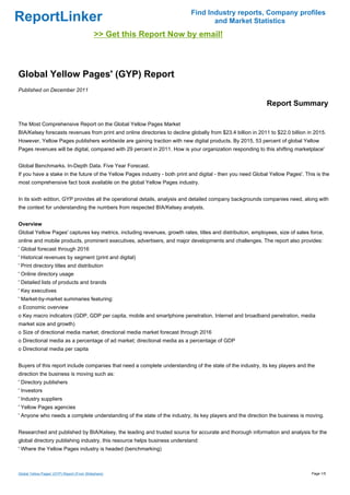 Find Industry reports, Company profiles
ReportLinker                                                                       and Market Statistics
                                             >> Get this Report Now by email!



Global Yellow Pages' (GYP) Report
Published on December 2011

                                                                                                             Report Summary

The Most Comprehensive Report on the Global Yellow Pages Market
BIA/Kelsey forecasts revenues from print and online directories to decline globally from $23.4 billion in 2011 to $22.0 billion in 2015.
However, Yellow Pages publishers worldwide are gaining traction with new digital products. By 2015, 53 percent of global Yellow
Pages revenues will be digital, compared with 29 percent in 2011. How is your organization responding to this shifting marketplace'


Global Benchmarks. In-Depth Data. Five Year Forecast.
If you have a stake in the future of the Yellow Pages industry - both print and digital - then you need Global Yellow Pages'. This is the
most comprehensive fact book available on the global Yellow Pages industry.


In its sixth edition, GYP provides all the operational details, analysis and detailed company backgrounds companies need, along with
the context for understanding the numbers from respected BIA/Kelsey analysts.


Overview
Global Yellow Pages' captures key metrics, including revenues, growth rates, titles and distribution, employees, size of sales force,
online and mobile products, prominent executives, advertisers, and major developments and challenges. The report also provides:
' Global forecast through 2016
' Historical revenues by segment (print and digital)
' Print directory titles and distribution
' Online directory usage
' Detailed lists of products and brands
' Key executives
' Market-by-market summaries featuring:
o Economic overview
o Key macro indicators (GDP, GDP per capita, mobile and smartphone penetration, Internet and broadband penetration, media
market size and growth)
o Size of directional media market; directional media market forecast through 2016
o Directional media as a percentage of ad market; directional media as a percentage of GDP
o Directional media per capita


Buyers of this report include companies that need a complete understanding of the state of the industry, its key players and the
direction the business is moving such as:
' Directory publishers
' Investors
' Industry suppliers
' Yellow Pages agencies
' Anyone who needs a complete understanding of the state of the industry, its key players and the direction the business is moving.


Researched and published by BIA/Kelsey, the leading and trusted source for accurate and thorough information and analysis for the
global directory publishing industry, this resource helps business understand:
' Where the Yellow Pages industry is headed (benchmarking)



Global Yellow Pages' (GYP) Report (From Slideshare)                                                                              Page 1/5
 