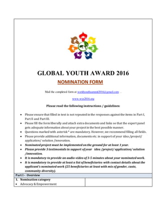 GLOBAL YOUTH AWARD 2016
Mail the completed form at worldyouthsummit2016@gmail.com .
www.wys2016.org
Please read the following instructions / guidelines:
 Please ensure that filled in text is not repeated in the responses against the items in Part I,
Part II and Part III.
 Please fill the form liberally and attach extra documents and links so that the expert panel
gets adequate information about your project in the best possible manner.
 Questions marked with asterisk * are mandatory. However, we recommend filling all fields.
 Please provide additional information, documents etc. in support of your idea /project/
application/ solution /innovation.
 Nominated project must be implemented on the ground for at least 1 year.
 Please provide 3 testimonials in support of your idea /project/ application/ solution
/innovation.
 It is mandatory to provide an audio-video of 3-5 minutes about your nominated work.
 It is mandatory to provide at least a list of beneficiaries with contact details about the
applicant’s nominated work (25 beneficiaries at least with mix of gender, caste,
community diversity).
Part I - Overview
1. Nomination category
 Advocacy & Empowerment
NOMINATION FORM
 