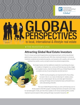 April 2011    to local, international & lifestyle real estate
             4THE INVESTOR’S VISA

             Attracting Global Real Estate Investors
             The U.S. is known as the land of opportunities and entrepreneurial spirit, and has long attracted
             global business investors from around the world. With often-intertwined interests in commercial
             investment, residential and recreational properties, one transaction with a wealthy, well-connected
                   individual from another country can lead to several more attractive opportunities.


                              But foreign investors also face additional complexities in purchasing and using a
                                 U.S. residence. Immigration, tax, currency and financing issues all play a bigger
                                  role for global investors. (See the October 2010 issue of Global Perspectives for
                                   a complete overview of overcoming these and other barriers.)


                                           The EB-5 visa has emerged as one important tool for those willing
                                           to invest in the U.S. as a means of obtaining U.S. residency status.
                                           It’s not a simple program. But any real estate agent interested in
                                           working with foreign clients of substantial means will benefit from a
                                           solid understanding of the EB-5.


                                       This issue of Global Perspectives helps you come up the learning curve on
                           the key aspects of the EB-5 program, including implications and specific action steps
             for real estate agents. Inside, you’ll also find an update on anti-money laundering efforts, another
             important issue to be aware of when working with large cross-border transactions. GP
 