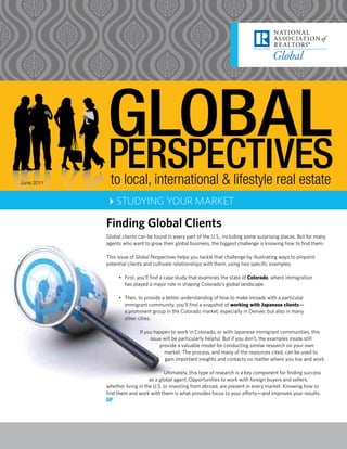 June 2011     to local, international & lifestyle real estate
            4STUDYING YOUR MARKET

            Finding Global Clients
            Global clients can be found in every part of the U.S., including some surprising places. But for many
            agents who want to grow their global business, the biggest challenge is knowing how to find them.

            This issue of Global Perspectives helps you tackle that challenge by illustrating ways to pinpoint
            potential clients and cultivate relationships with them, using two specific examples:

                 • First, you’ll find a case study that examines the state of Colorado, where immigration
                   has played a major role in shaping Colorado’s global landscape.

                 • Then, to provide a better understanding of how to make inroads with a particular
                   immigrant community, you’ll find a snapshot of working with Japanese clients—
                   a prominent group in the Colorado market, especially in Denver, but also in many
                   other cities.

                           If you happen to work in Colorado, or with Japanese immigrant communities, this
                                issue will be particularly helpful. But if you don’t, the examples inside still
                                    provide a valuable model for conducting similar research on your own
                                      market. The process, and many of the resources cited, can be used to
                                       gain important insights and contacts no matter where you live and work.

                                       Ultimately, this type of research is a key component for finding success
                                as a global agent. Opportunities to work with foreign buyers and sellers,
            whether living in the U.S. or investing from abroad, are present in every market. Knowing how to
            find them and work with them is what provides focus to your efforts—and improves your results.
            GP
 