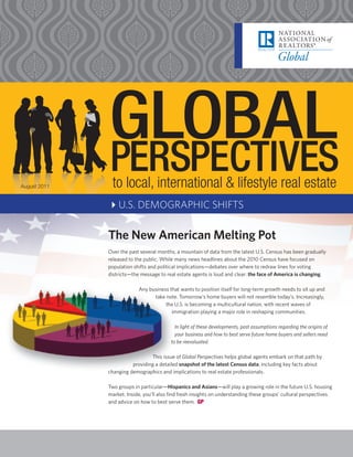August 2011    to local, international & lifestyle real estate
              4U.S. DEMOGRAPHIC SHIFTS

              The New American Melting Pot
              Over the past several months, a mountain of data from the latest U.S. Census has been gradually
              released to the public. While many news headlines about the 2010 Census have focused on
              population shifts and political implications—debates over where to redraw lines for voting
              districts—the message to real estate agents is loud and clear: the face of America is changing.

                           Any business that wants to position itself for long-term growth needs to sit up and
                                 take note. Tomorrow’s home buyers will not resemble today’s. Increasingly,
                                      the U.S. is becoming a multicultural nation, with recent waves of
                                         immigration playing a major role in reshaping communities.

                                            In light of these developments, past assumptions regarding the origins of
                                            your business and how to best serve future home buyers and sellers need
                                          to be reevaluated.

                                This issue of Global Perspectives helps global agents embark on that path by
                        providing a detailed snapshot of the latest Census data, including key facts about
              changing demographics and implications to real estate professionals.

              Two groups in particular—Hispanics and Asians—will play a growing role in the future U.S. housing
              market. Inside, you’ll also find fresh insights on understanding these groups’ cultural perspectives
              and advice on how to best serve them. GP
 