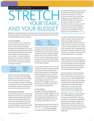STRETCH
 4BUILDING YOUR TEAM
                                                                                                 non-English-speaking buyers to do business
                                                                                                 the way they feel most comfortable (See
                                                                                                 page 8 for more details.) To continue
                                                                                                 communicating with them in their native
                                                                                                 language, you can leverage NAR tools
                                                                                                 like the CIPS Widget. This free resource


                                       YOUR TEAM...                                              provides convenient 140-character
                                                                                                 translations (as well as currency, area and
                                                                                                 time conversions and world holidays) in


AND YOUR BUDGET                                                                                  an easy-to-use app for your smartphone
                                                                                                 or placed on your PC desktop. This free
                                                                                                 resource can be downloaded at realtor.org/
Building a successful multicultural real estate practice takes time, skill and business savvy,   global/cips/personal_marketing_materials
especially knowing how to grow your business without breaking the bank. Here are three
areas global agents may want to explore:                                                         For other convenient and free translations,
                                                                                                 check out Google Translate, which now
1. Low-cost logos                                   ELance               Guru                    offers as-you-speak translations for
If you’re forming a new real estate team,           Freelancer           ODesk                   Android phone users. Called ‘conversation
your first need may be a new logo and               iFreelance           Project4Hire            mode,’ the service records a user’s speech,
business cards. Note that marketing                                                              converts it to text, translates, then sends an
techniques and branding decisions may be         It may also make sense to seek out local        audio recording in the new language to the
dictated by state regulations governing how      assistants who can work part-time with          other phone. While each speaker must hit a
teams represent themselves in the market         occasional face-to-face contact. If you have    ‘submit’ button, Google’s ultimate goal is to
and/or subject to review and approval            a college or university nearby, investigate     provide simultaneous voice translation.
by your broker or corporate marketing            student interns. If you are trying to forge
department. If you need to develop your          ties with a local immigrant group, seek out     Launched early this year, only Spanish-
own branding, look online for numerous           someone from the community who might            English translations are initially supported
low-cost sources for logo and business           be able to provide administrative assistance    on Android devices. But since Google offers
card design, including:                          or other types of support.                      voice-to-text support for fifteen languages,
                                                                                                 more translation options are certainly on
   99 Designs             LogoSnap               For example, an assistant who is a member       the horizon. And text-to-text translations
   Hatchwise              Logoworks              of the local immigrant community can help       are now available for 53 languages!
   Logo Design Team       LogoYes                you forge ties by monitoring upcoming
                                                 events, new businesses, and advertising/        Not surprisingly, all machine translations
Some of these services offer packages,           sponsorship opportunities—all of which          deliver mixed results. You don’t want to
where you first decide how many logos/           can be leveraged for marketing purposes,        rely on them for important documents, like
designers you want to select from. Others        including posts on your blog or Facebook        contracts. For this, your local REALTOR®
work as contests, where you name your            business page. Just make sure that              association may be able to help, providing
price and designers compete to supply the        assistants do not engage in any conduct         translated versions of standard contracts.
winning logo. Yet others are ‘do-it-yourself’    that requires a real estate license, unless     Another helpful product is DocuSign®,
logo sites. Many logo sites also offer low-      you are using licensed assistants.              which allows you to send, sign, track,
cost business card design and printing.                                                          and store documents from anywhere
                                                 3. Translations                                 in the world in over 10 languages. Visit
2. Part-time assistants                          Any agent with foreign language skills          www.realtor.org/realtor_benefits for
Virtual assistants can serve a valuable role,    certainly has a competitive edge. But if you    REALTOR®-exclusive discounts (available
filling various temporary or ongoing needs,      don’t speak your clients’ language, you can     to U.S. REALTORS® only, coming soon
including website programming, design or         still leverage new technologies that will       for international REALTORS®). However,
maintenance, social media support, and           help bridge the gap and demonstrate you         translations of contracts are supplemental
various administrative tasks. Numerous           are making an extra effort to connect.          information only and do not replace the
sites let you post individual projects for                                                       official agreement written in English. For
competitive bidding or search for the right      Most importantly, buyers from all over the      legal purposes, both parties must sign the
freelancer to fill your needs, including:        world will soon be able to view listings on     same document so your client will still need
                                                 REALTOR.com in 11 different languages,          to sign a real estate contract written in
                                                 providing tremendous opportunities for          English. GP
4 ~ Global Perspectives October 2011
 