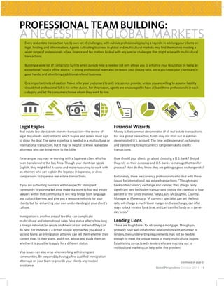 PROFESSIONAL TEAM BUILDING:
A NECESSITY IN GLOBAL MARKETS
    Every real estate transaction has its own set of challenges, with outside professionals playing a key role in advising your clients on
    legal, lending, and other matters. Agents cultivating business in global and multicultural markets may find themselves needing a
    wider range of professionals in law, finance and tax matters to deal with any special challenges that might arise with multicultural
    transactions.

    Building a wide net of contacts to turn to when outside help is needed not only allows you to enhance your reputation by being an
    exceptional “source of the source;” a strong professional team also increases your closing ratio, since you know your clients are in
    good hands, and often brings additional referral business.

    One important note of caution: Never refer your customers to only one service provider unless you are willing to assume liability
    should that professional fail in his or her duties. For this reason, agents are encouraged to have at least three professionals in each
    category and let the consumer choose whom they want to hire.




Legal Eagles                                                             Financial Wizards
Real estate law plays a role in every transaction—the review of          Money is the common denominator of all real estate transactions.
legal documents and contracts which buyers and sellers must sign         But in a global transaction, funds may not start out in a dollar-
to close the deal. The same expertise is needed in a multicultural or    denominated U.S. account. The time and expense of exchanging
international transaction, but it may be helpful to know real estate     and transferring foreign currency can pose risks to clients’
attorneys who can bring more to the table.                               transactions.

For example, you may be working with a Japanese client who has           How should your clients go about choosing a U.S. bank? Should
been transferred to the Bay Area. Though your client can speak           they rely on their overseas and U.S. banks to manage the transfer
English, they might find it easier and more reassuring to work with      process? How do they know they are getting a good exchange rate?
an attorney who can explain the legalese in Japanese, or draw
comparisons to Japanese real estate transactions.                        Fortunately, there are currency professionals who deal with these
                                                                         issues for international real estate transactions. “Though many
If you are cultivating business within a specific immigrant              banks offer currency exchange and transfer, they charge fairly
community in your market area, make it a point to find real estate       significant fees for hidden transactions costing the client up to four
lawyers within that community. It will help bridge both language         percent of the funds involved,” says Laura McLoughlin, Country
and cultural barriers, and give you a resource not only for your         Manager at Moneycorp. “A currency specialist can get the best
clients, but for enhancing your own understanding of your client’s       rate, will charge a much lower margin on the exchange, can offer
culture.                                                                 ways to lock in rates for a time, and can transfer funds on a same-
                                                                         day basis.”
Immigration is another area of law that can complicate
multicultural and international sales. Visa status affects how long      Lending Lions
a foreign national can reside on American soil and what they can         These are tough times for obtaining a mortgage. Though you
do here. For instance, if a British couple approaches you about a        probably have well-established relationships with a number of
second home, an immigration attorney can tell them whether their         lenders, their underwriting requirements may not be flexible
current visas fit their plans, and if not, advise and guide them on      enough to meet the unique needs of many multicultural buyers.
whether it is possible to apply for a different status.                  Establishing contacts with lenders who are reaching out to
                                                                         multicultural markets can help solve this problem.
Visa issues can also arise when working with immigrant
communities. Be prepared by having a few qualified immigration
attorneys on your team to provide your clients any needed                                                                    (continued on page 6)
assistance.
                                                                                                          Global Perspectives October 2011 ~ 5
 