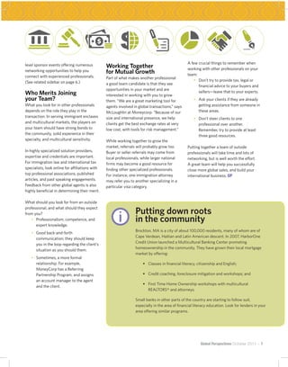 A few crucial things to remember when
level sponsor events offering numerous           Working Together                                 working with other professionals on your
networking opportunities to help you             for Mutual Growth                                team:
connect with experienced professionals.          Part of what makes another professional
(See related sidebar on page 6.)                                                                  	 •	 Don’t try to provide tax, legal or
                                                                                                        	
                                                 a good team candidate is that they see
                                                                                                        financial advice to your buyers and
                                                 opportunities in your market and are
Who Merits Joining                               interested in working with you to grow
                                                                                                        sellers—leave that to your experts.
your Team?                                       them. “We are a great marketing tool for         	   •	 Ask your clients if they are already
                                                                                                         	
What you look for in other professionals         agents involved in global transactions,” says           getting assistance from someone in
depends on the role they play in the             McLoughlin at Moneycorp. “Because of our                these areas.
transaction. In serving immigrant enclaves       size and international presence, we help         	   •	 Don’t steer clients to one
                                                                                                         	
and multicultural markets, the players on        clients get the best exchange rates at very             professional over another.
your team should have strong bonds to            low cost, with tools for risk management.”              Remember, try to provide at least
the community, solid experience in their                                                                 three good resources.
specialty, and multicultural sensitivity.        While working together to grow the
                                                 market, referrals will probably grow too.        Putting together a team of outside
In highly specialized solution providers,        Buyer or seller referrals may come from          professionals will take time and lots of
expertise and credentials are important.         local professionals, while larger national       networking, but is well worth the effort.
For immigration law and international tax        firms may become a good resource for             A great team will help you successfully
specialists, look online for affiliations with   finding other specialized professionals.         close more global sales, and build your
top professional associations, published         For instance, one immigration attorney           international business. GP
articles, and past speaking engagements.         may refer you to another specializing in a
Feedback from other global agents is also        particular visa category.
highly beneficial in determining their merit.

What should you look for from an outside




                                                   @              Putting down roots
professional, and what should they expect
from you?
	 •	 Professionalism, competence, and
      	
      expert knowledge.
                                                                  in the community
                                                                  Brockton, MA is a city of about 100,000 residents, many of whom are of
	   •	 Good back-and-forth
       	
                                                                  Cape Verdean, Haitian and Latin American descent. In 2007, HarborOne
       communication; they should keep
                                                                  Credit Union launched a Multicultural Banking Center promoting
       you in the loop regarding the client’s
                                                                  homeownership in the community. They have grown their local mortgage
       situation as you should them.
                                                                  market by offering:
	   •	 Sometimes, a more formal
       	
       relationship. For example,                                 	   •	 Classes in financial literacy, citizenship and English;
       MoneyCorp has a Referring
       Partnership Program, and assigns                           	   •	 Credit coaching, foreclosure mitigation and workshops; and
       an account manager to the agent
                                                                  	   •	 First Time Home Ownership workshops with multicultural
                                                                         	
       and the client.
                                                                         REALTORS® and attorneys.

                                                                  Small banks in other parts of the country are starting to follow suit,
                                                                  especially in the area of financial literacy education. Look for lenders in your
                                                                  area offering similar programs.




                                                                                                          Global Perspectives October 2011 ~ 7
 